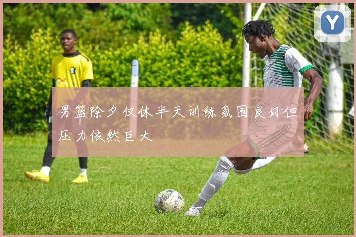 男篮除夕仅休半天训练氛围良好但压力依然巨大