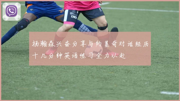 杨瀚森兴奋分享与约基奇对话经历十几分钟英语练习全力以赴