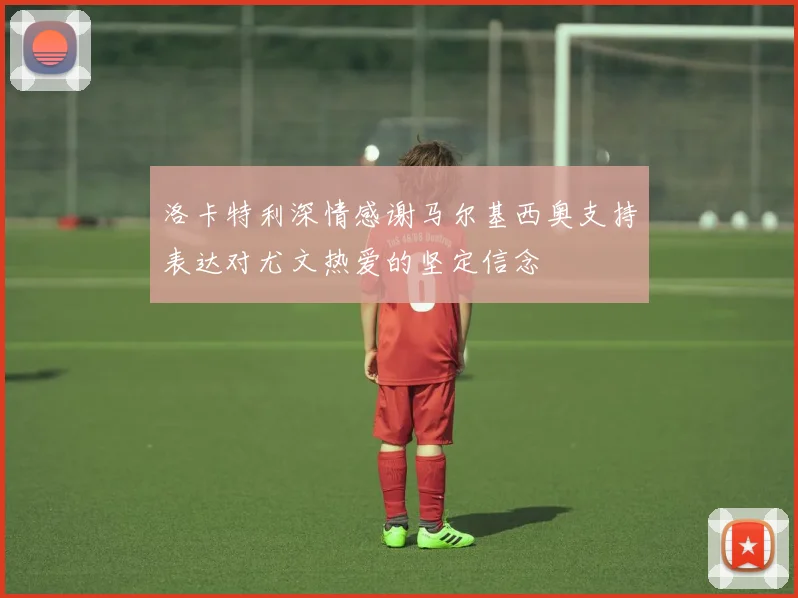 洛卡特利深情感谢马尔基西奥支持表达对尤文热爱的坚定信念