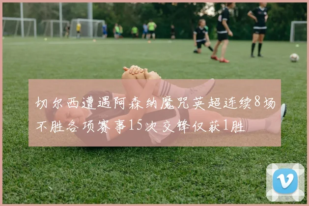 切尔西遭遇阿森纳魔咒英超连续8场不胜各项赛事15次交锋仅获1胜