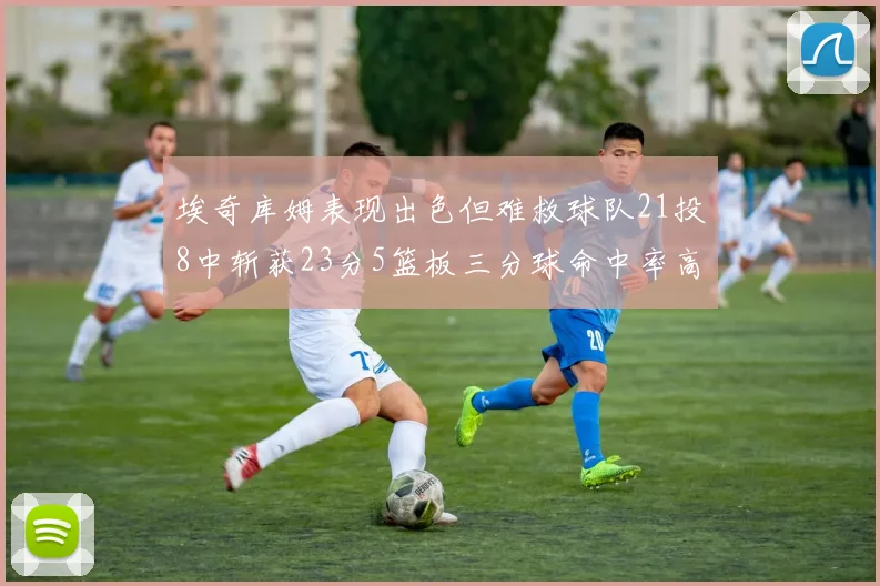 埃奇库姆表现出色但难救球队21投8中斩获23分5篮板三分球命中率高达45