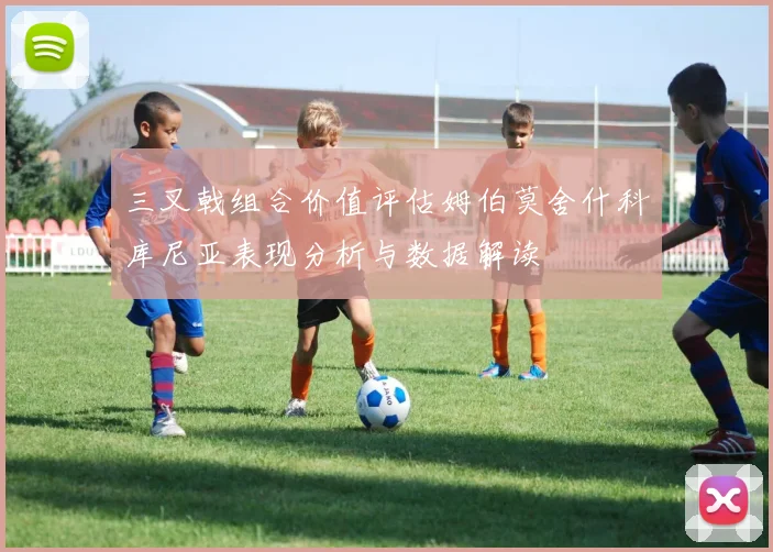 三叉戟组合价值评估姆伯莫舍什科库尼亚表现分析与数据解读