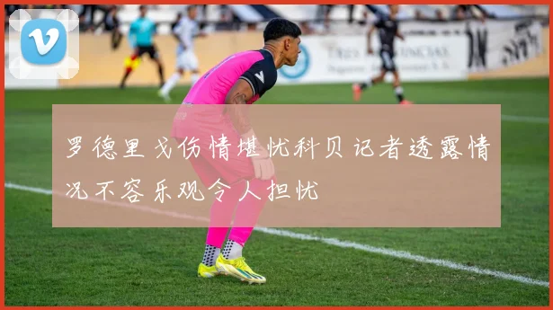 罗德里戈伤情堪忧科贝记者透露情况不容乐观令人担忧