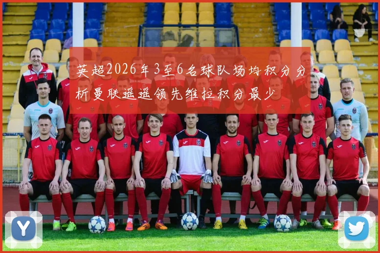 英超2026年3至6名球队场均积分分析曼联遥遥领先维拉积分最少