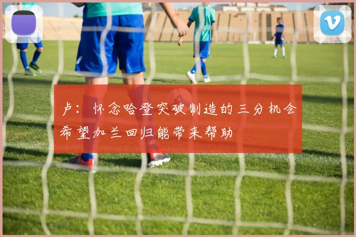 卢：怀念哈登突破制造的三分机会希望加兰回归能带来帮助