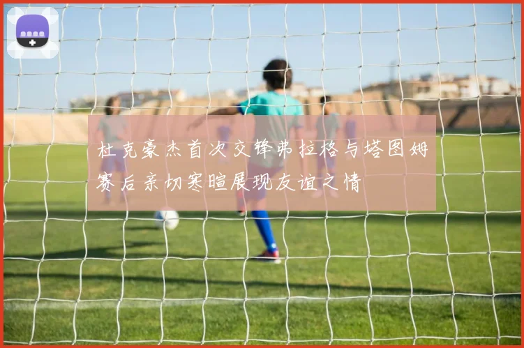 杜克豪杰首次交锋弗拉格与塔图姆赛后亲切寒暄展现友谊之情