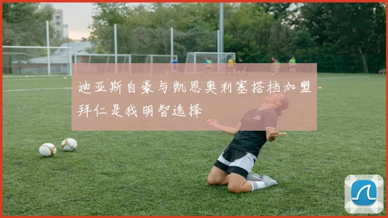 迪亚斯自豪与凯恩奥利塞搭档加盟拜仁是我明智选择