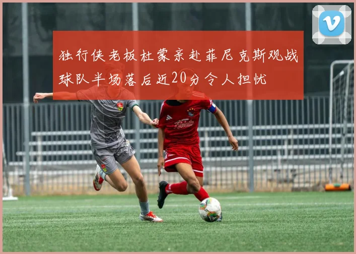 独行侠老板杜蒙亲赴菲尼克斯观战球队半场落后近20分令人担忧