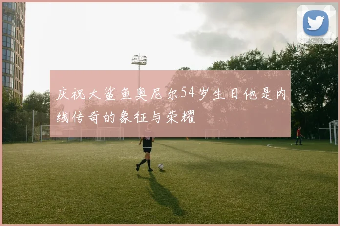 庆祝大鲨鱼奥尼尔54岁生日他是内线传奇的象征与荣耀