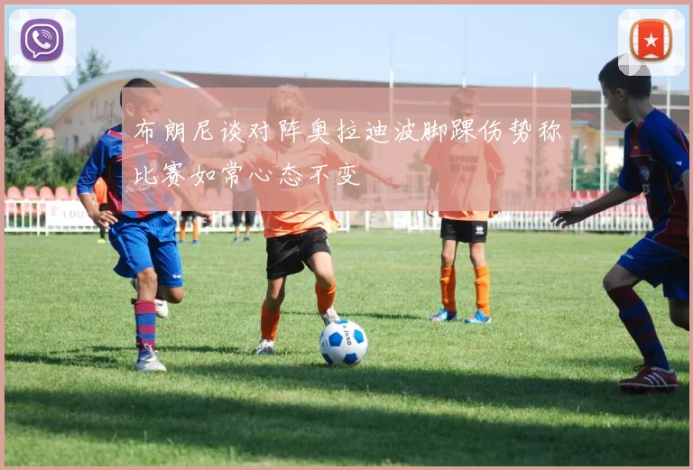 布朗尼谈对阵奥拉迪波脚踝伤势称比赛如常心态不变