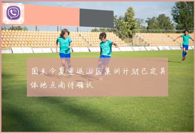 国米今夏重返山区集训计划已定具体地点尚待确认