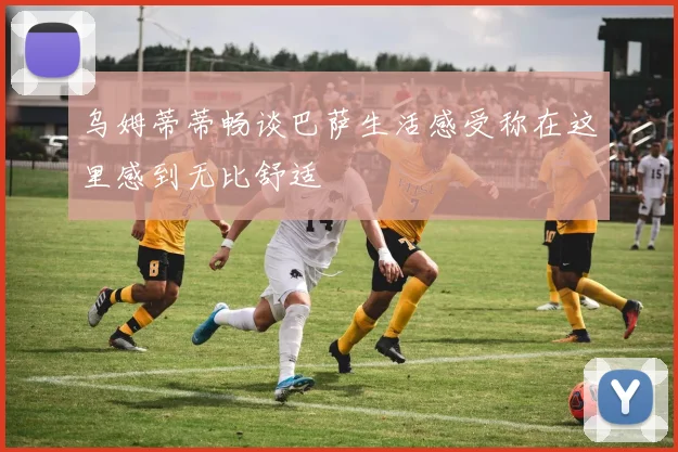 乌姆蒂蒂畅谈巴萨生活感受称在这里感到无比舒适