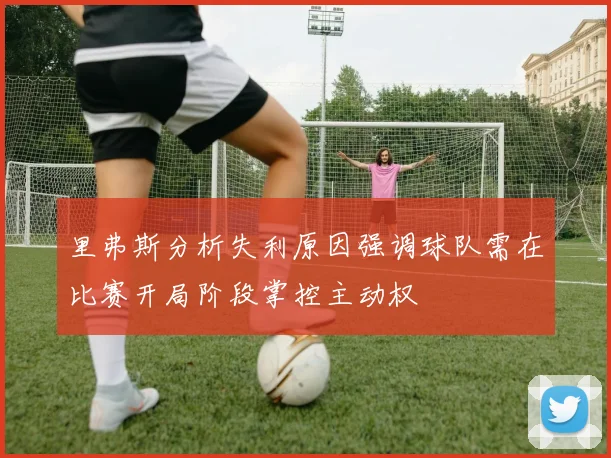 里弗斯分析失利原因强调球队需在比赛开局阶段掌控主动权