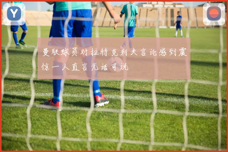 曼联球员对拉特克利夫言论感到震惊一人直言无话可说