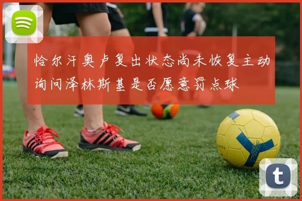 恰尔汗奥卢复出状态尚未恢复主动询问泽林斯基是否愿意罚点球