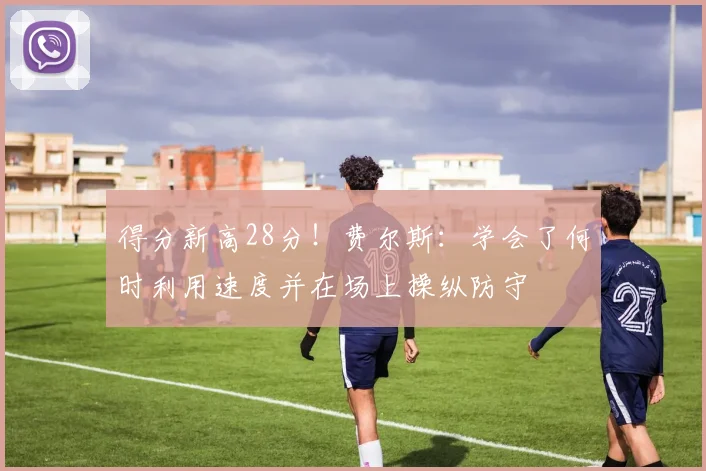 得分新高28分！费尔斯：学会了何时利用速度并在场上操纵防守