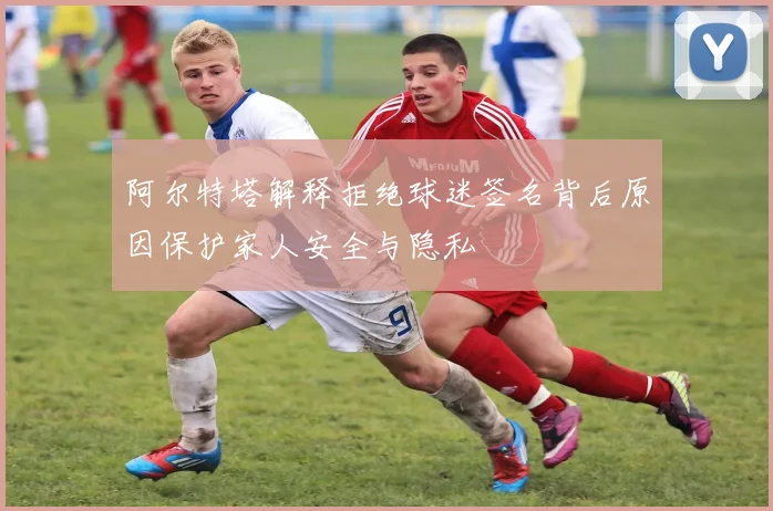 阿尔特塔解释拒绝球迷签名背后原因保护家人安全与隐私