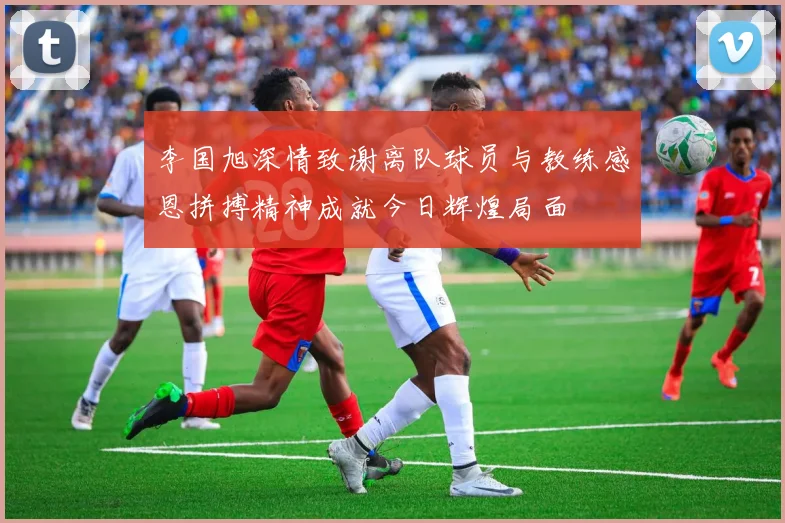 李国旭深情致谢离队球员与教练感恩拼搏精神成就今日辉煌局面