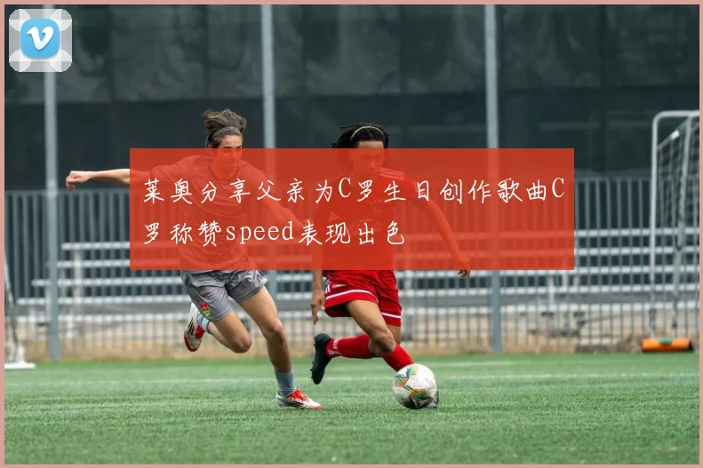 莱奥分享父亲为C罗生日创作歌曲C罗称赞speed表现出色