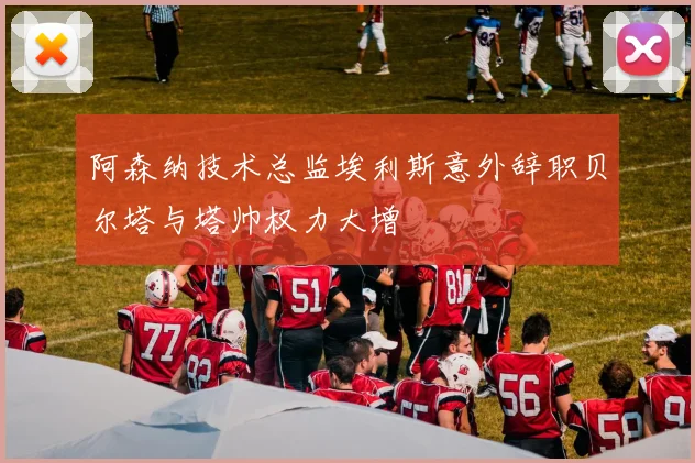 阿森纳技术总监埃利斯意外辞职贝尔塔与塔帅权力大增