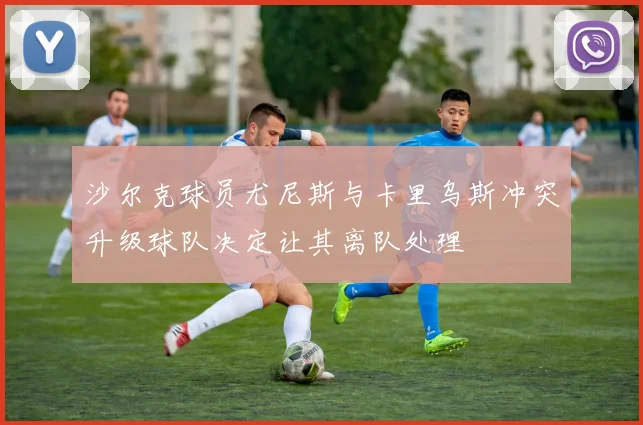 沙尔克球员尤尼斯与卡里乌斯冲突升级球队决定让其离队处理