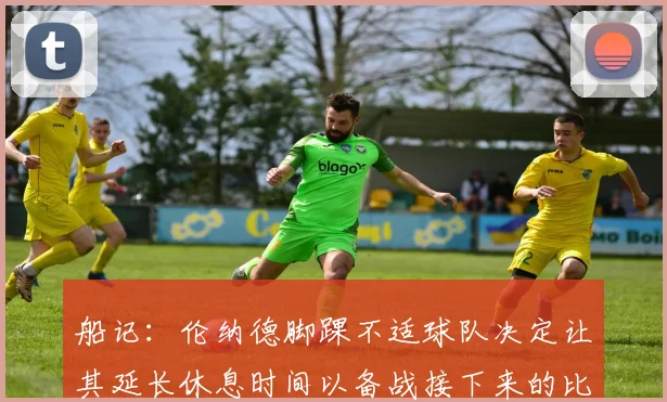 船记：伦纳德脚踝不适球队决定让其延长休息时间以备战接下来的比赛